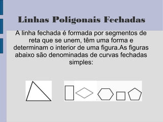 Linhas Poligonais Fechadas
A linha fechada é formada por segmentos de
reta que se unem, têm uma forma e
determinam o interior de uma figura.As figuras
abaixo são denominadas de curvas fechadas
simples:
 