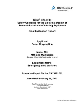 Form QF1307S220706RT, Rev 0 DRAFT
SEMI®
S22-0706
Safety Guideline for the Electrical Design of
Semiconductor Manufacturing Equipment
Final Evaluation Report
Applicant
Eaton Corporation
Model No:
M16 and M22 Series
See page 8 for a list of part number covered
Equipment Name:
Emergency stop switches
Evaluation Report File No. 31070191.002
Issue Date: February 26, 2010
TUV Rheinland of North America
12 Commerce Road
Newtown, Connecticut 06470
Web: www.tuv.com
 