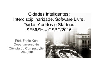 Cidades Inteligentes:
Interdisciplinaridade, Software Livre,
Dados Abertos e Startups
SEMISH – CSBC’2016
Prof. Fabio Kon
Departamento de
Ciência da Computação
IME-USP
 