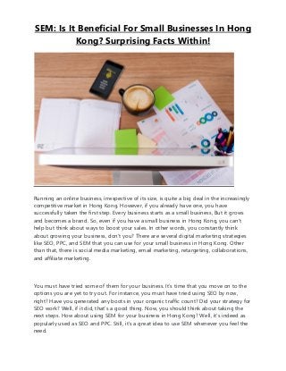 SEM: Is It Beneficial For Small Businesses In Hong
Kong? Surprising Facts Within!
Running an online business, irrespective of its size, is quite a big deal in the increasingly
competitive market in Hong Kong. However, if you already have one, you have
successfully taken the first step. Every business starts as a small business, But it grows
and becomes a brand. So, even if you have a small business in Hong Kong, you can’t
help but think about ways to boost your sales. In other words, you constantly think
about growing your business, don’t you? There are several digital marketing strategies
like SEO, PPC, and SEM that you can use for your small business in Hong Kong. Other
than that, there is social media marketing, email marketing, retargeting, collaborations,
and affiliate marketing.
You must have tried some of them for your business. It’s time that you move on to the
options you are yet to try out. For instance, you must have tried using SEO by now,
right? Have you generated any boots in your organic traffic count? Did your strategy for
SEO work? Well, if it did, that’s a good thing. Now, you should think about taking the
next steps. How about using SEM for your business in Hong Kong? Well, it’s indeed as
popularly used as SEO and PPC. Still, it’s a great idea to use SEM whenever you feel the
need.
 