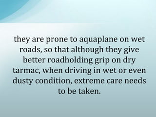 they are prone to aquaplane on wet
roads, so that although they give
better roadholding grip on dry
tarmac, when driving in wet or even
dusty condition, extreme care needs
to be taken.
 