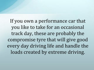 If you own a performance car that
you like to take for an occasional
track day, these are probably the
compromise tyre that will give good
every day driving life and handle the
loads created by extreme driving.
 