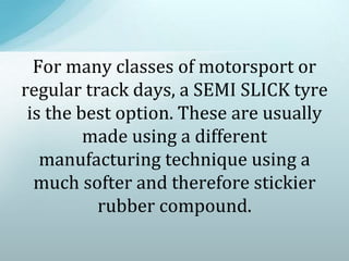 For many classes of motorsport or
regular track days, a SEMI SLICK tyre
is the best option. These are usually
made using a different
manufacturing technique using a
much softer and therefore stickier
rubber compound.
 