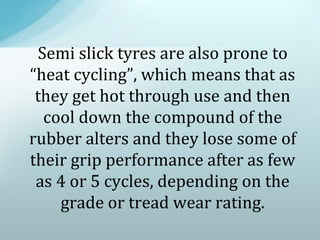 Semi slick tyres are also prone to
“heat cycling”, which means that as
they get hot through use and then
cool down the compound of the
rubber alters and they lose some of
their grip performance after as few
as 4 or 5 cycles, depending on the
grade or tread wear rating.
 