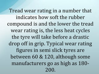 Tread wear rating in a number that
indicates how soft the rubber
compound is and the lower the tread
wear rating is, the less heat cycles
the tyre will take before a drastic
drop off in grip. Typical wear rating
figures in semi slick tyres are
between 60 & 120, although some
manufacturers go as high as 180-
200.
 