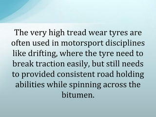 The very high tread wear tyres are
often used in motorsport disciplines
like drifting, where the tyre need to
break traction easily, but still needs
to provided consistent road holding
abilities while spinning across the
bitumen.
 