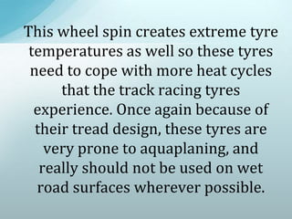 This wheel spin creates extreme tyre
temperatures as well so these tyres
need to cope with more heat cycles
that the track racing tyres
experience. Once again because of
their tread design, these tyres are
very prone to aquaplaning, and
really should not be used on wet
road surfaces wherever possible.
 