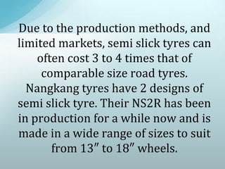 Due to the production methods, and
limited markets, semi slick tyres can
often cost 3 to 4 times that of
comparable size road tyres.
Nangkang tyres have 2 designs of
semi slick tyre. Their NS2R has been
in production for a while now and is
made in a wide range of sizes to suit
from 13″ to 18″ wheels.
 