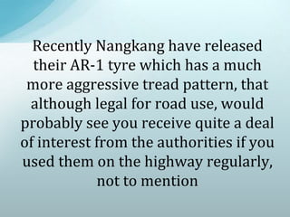 Recently Nangkang have released
their AR-1 tyre which has a much
more aggressive tread pattern, that
although legal for road use, would
probably see you receive quite a deal
of interest from the authorities if you
used them on the highway regularly,
not to mention
 