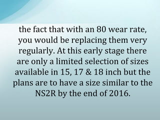the fact that with an 80 wear rate,
you would be replacing them very
regularly. At this early stage there
are only a limited selection of sizes
available in 15, 17 & 18 inch but the
plans are to have a size similar to the
NS2R by the end of 2016.
 