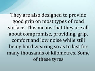 They are also designed to provide
good grip on most types of road
surface. This means that they are all
about compromise, providing, grip,
comfort and low noise while still
being hard wearing so as to last for
many thousands of kilometres. Some
of these tyres
 