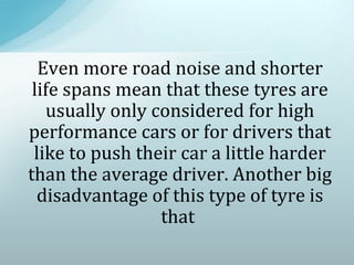 Even more road noise and shorter
life spans mean that these tyres are
usually only considered for high
performance cars or for drivers that
like to push their car a little harder
than the average driver. Another big
disadvantage of this type of tyre is
that
 