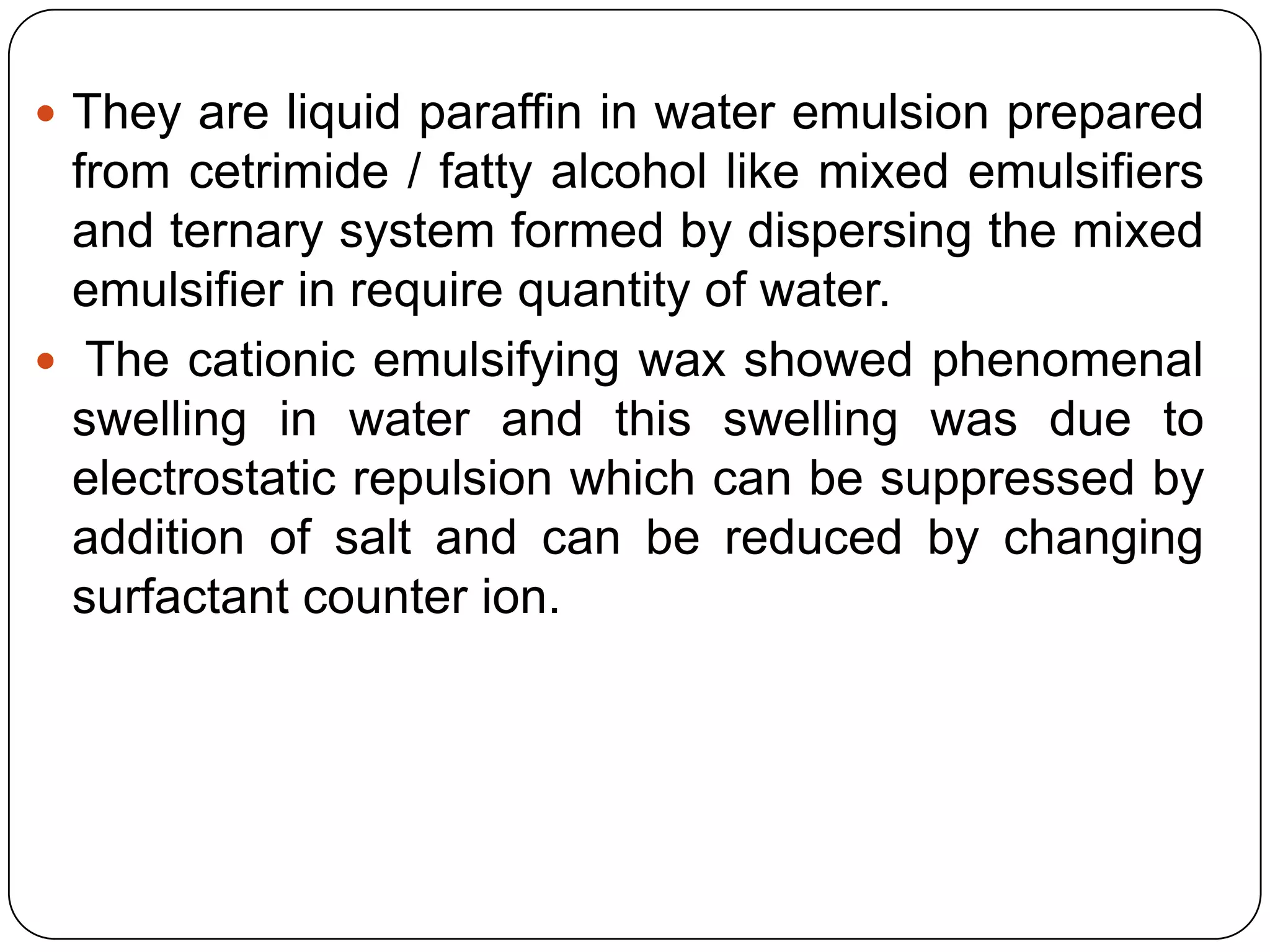  They are liquid paraffin in water emulsion prepared
  from cetrimide / fatty alcohol like mixed emulsifiers
  and ternary system formed by dispersing the mixed
  emulsifier in require quantity of water.
 The cationic emulsifying wax showed phenomenal
  swelling in water and this swelling was due to
  electrostatic repulsion which can be suppressed by
  addition of salt and can be reduced by changing
  surfactant counter ion.
 