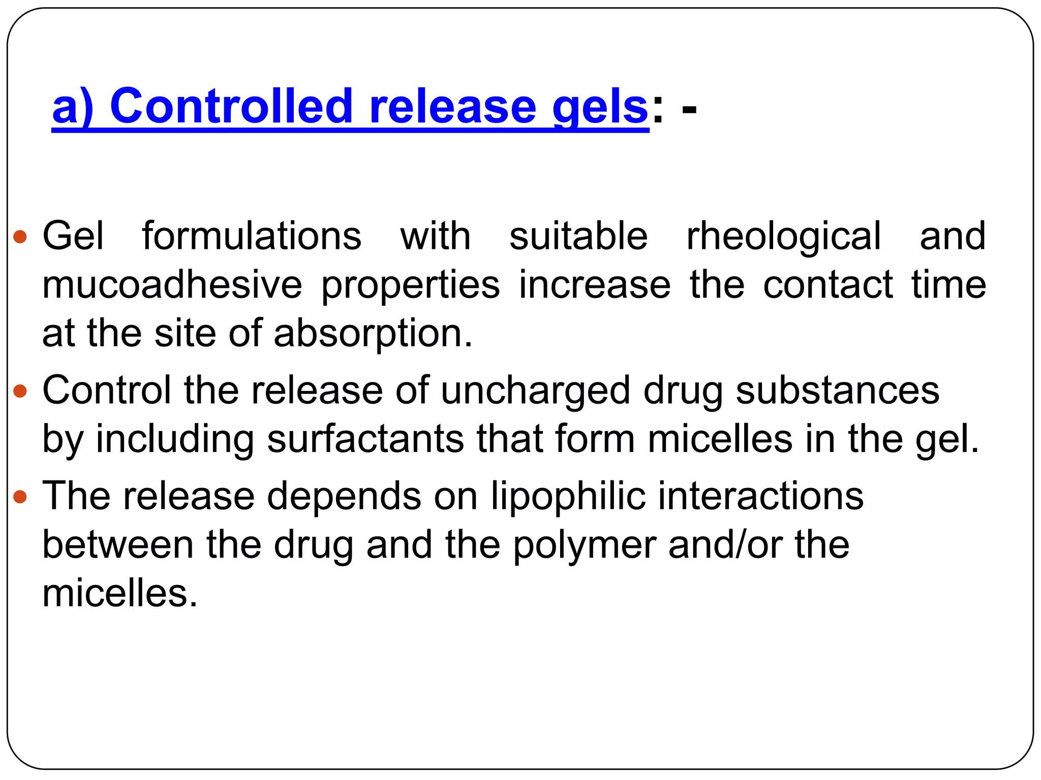 a) Controlled release gels: -

 Gel   formulations with suitable rheological and
  mucoadhesive properties increase the contact time
  at the site of absorption.
 Control the release of uncharged drug substances
  by including surfactants that form micelles in the gel.
 The release depends on lipophilic interactions
  between the drug and the polymer and/or the
  micelles.
 