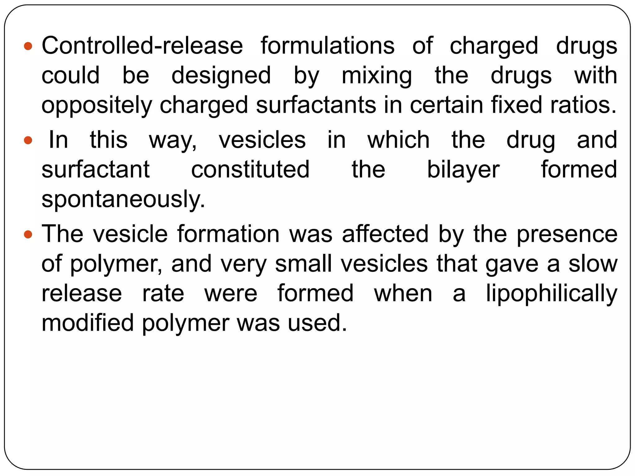  Controlled-release formulations of charged drugs
  could be designed by mixing the drugs with
  oppositely charged surfactants in certain fixed ratios.
 In this way, vesicles in which the drug and
  surfactant    constituted   the    bilayer     formed
  spontaneously.
 The vesicle formation was affected by the presence
  of polymer, and very small vesicles that gave a slow
  release rate were formed when a lipophilically
  modified polymer was used.
 