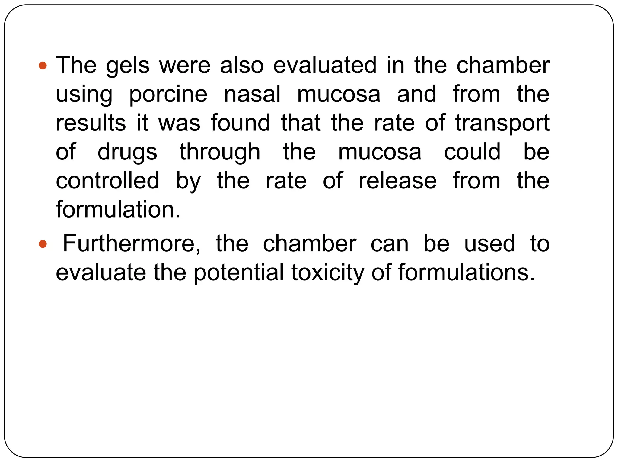  The gels were also evaluated in the chamber
  using porcine nasal mucosa and from the
  results it was found that the rate of transport
  of drugs through the mucosa could be
  controlled by the rate of release from the
  formulation.
 Furthermore, the chamber can be used to
  evaluate the potential toxicity of formulations.
 