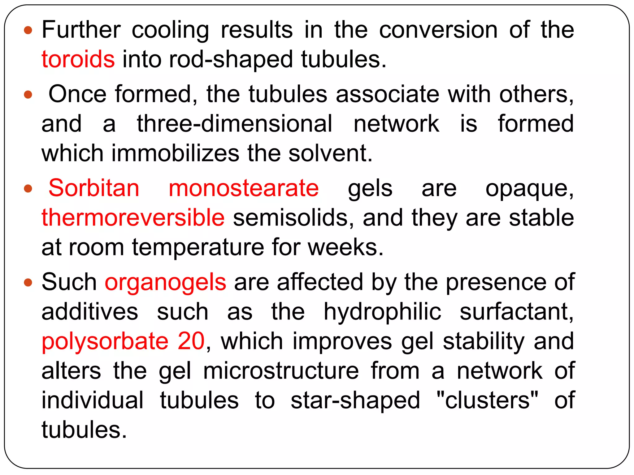  Further cooling results in the conversion of the
  toroids into rod-shaped tubules.
 Once formed, the tubules associate with others,
  and a three-dimensional network is formed
  which immobilizes the solvent.
 Sorbitan monostearate gels are opaque,
  thermoreversible semisolids, and they are stable
  at room temperature for weeks.
 Such organogels are affected by the presence of
  additives such as the hydrophilic surfactant,
  polysorbate 20, which improves gel stability and
  alters the gel microstructure from a network of
  individual tubules to star-shaped "clusters" of
  tubules.
 