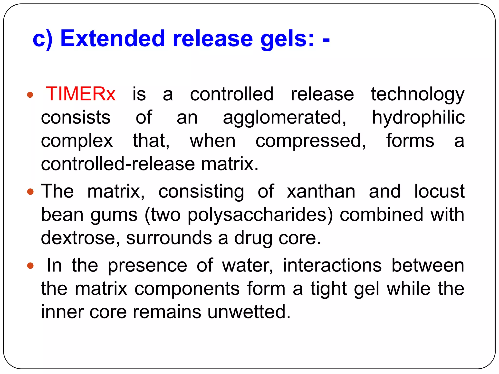 c) Extended release gels: -

  TIMERx is a controlled release technology
  consists of an agglomerated, hydrophilic
  complex that, when compressed, forms a
  controlled-release matrix.
 The matrix, consisting of xanthan and locust
  bean gums (two polysaccharides) combined with
  dextrose, surrounds a drug core.
 In the presence of water, interactions between
  the matrix components form a tight gel while the
  inner core remains unwetted.
 