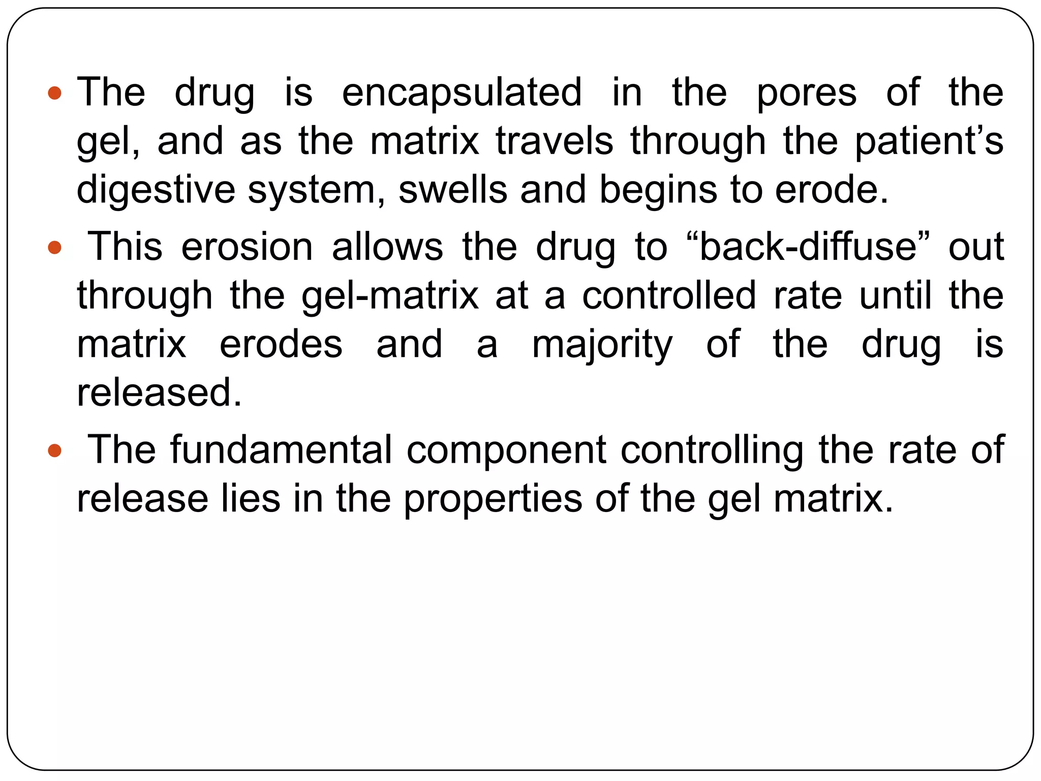  The drug is encapsulated in the pores of the
  gel, and as the matrix travels through the patient‟s
  digestive system, swells and begins to erode.
 This erosion allows the drug to “back-diffuse” out
  through the gel-matrix at a controlled rate until the
  matrix erodes and a majority of the drug is
  released.
 The fundamental component controlling the rate of
  release lies in the properties of the gel matrix.
 