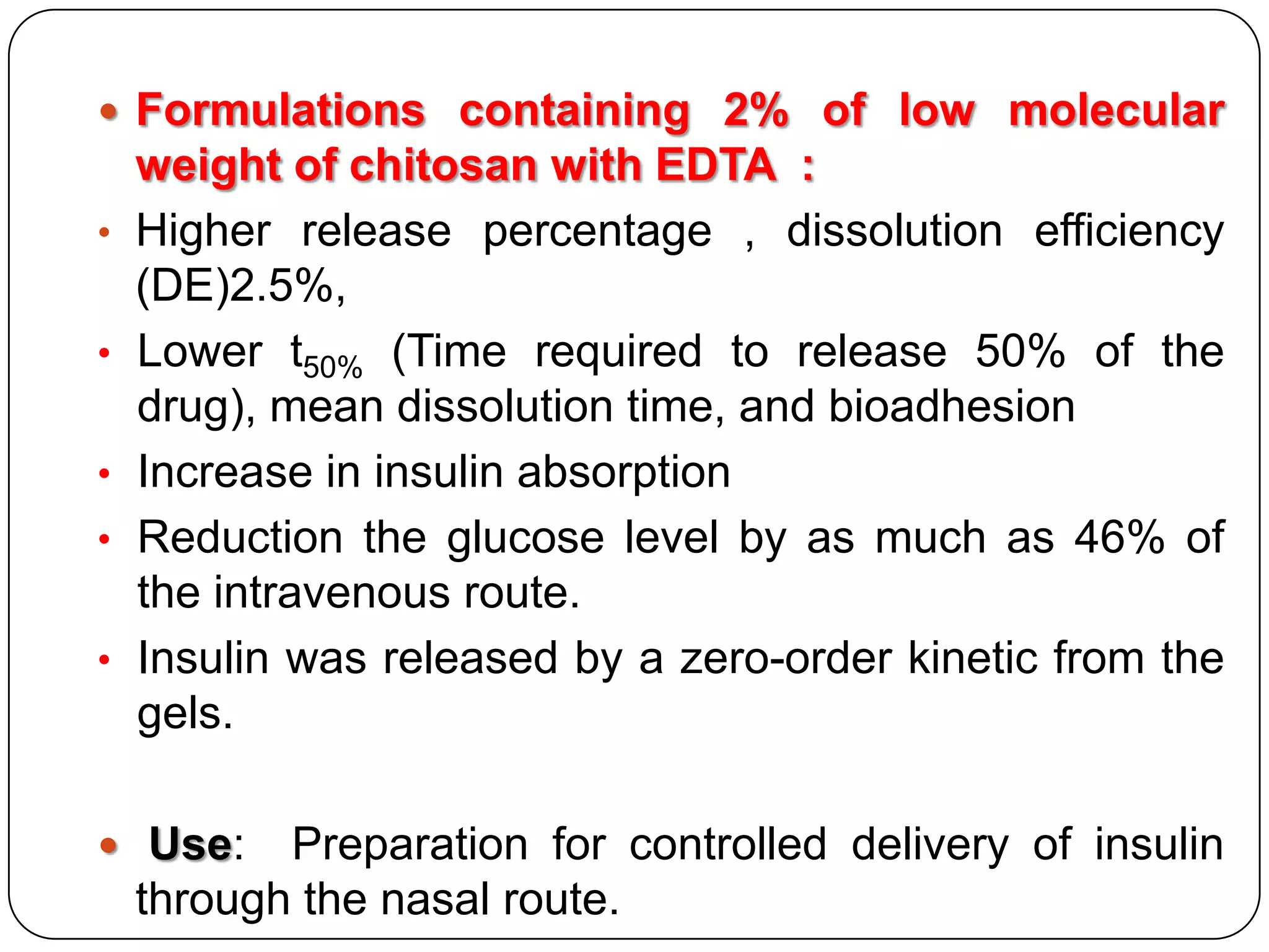  Formulations containing 2% of low molecular
    weight of chitosan with EDTA :
•   Higher release percentage , dissolution efficiency
    (DE)2.5%,
•   Lower t50% (Time required to release 50% of the
    drug), mean dissolution time, and bioadhesion
•   Increase in insulin absorption
•   Reduction the glucose level by as much as 46% of
    the intravenous route.
•   Insulin was released by a zero-order kinetic from the
    gels.

 Use:     Preparation for controlled delivery of insulin
    through the nasal route.
 