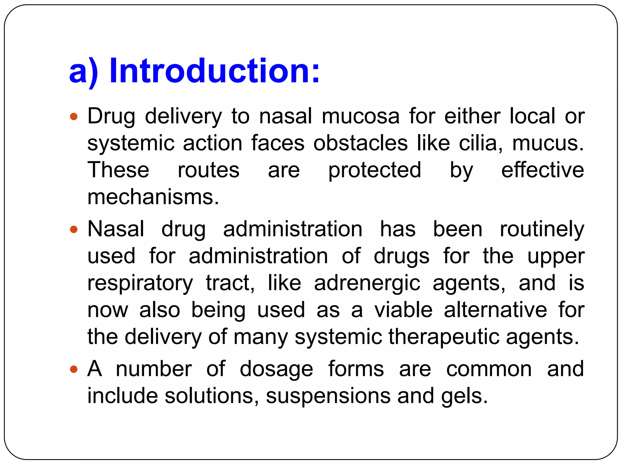 a) Introduction:
 Drug delivery to nasal mucosa for either local or
  systemic action faces obstacles like cilia, mucus.
  These routes are protected by effective
  mechanisms.
 Nasal drug administration has been routinely
  used for administration of drugs for the upper
  respiratory tract, like adrenergic agents, and is
  now also being used as a viable alternative for
  the delivery of many systemic therapeutic agents.
 A number of dosage forms are common and
  include solutions, suspensions and gels.
 