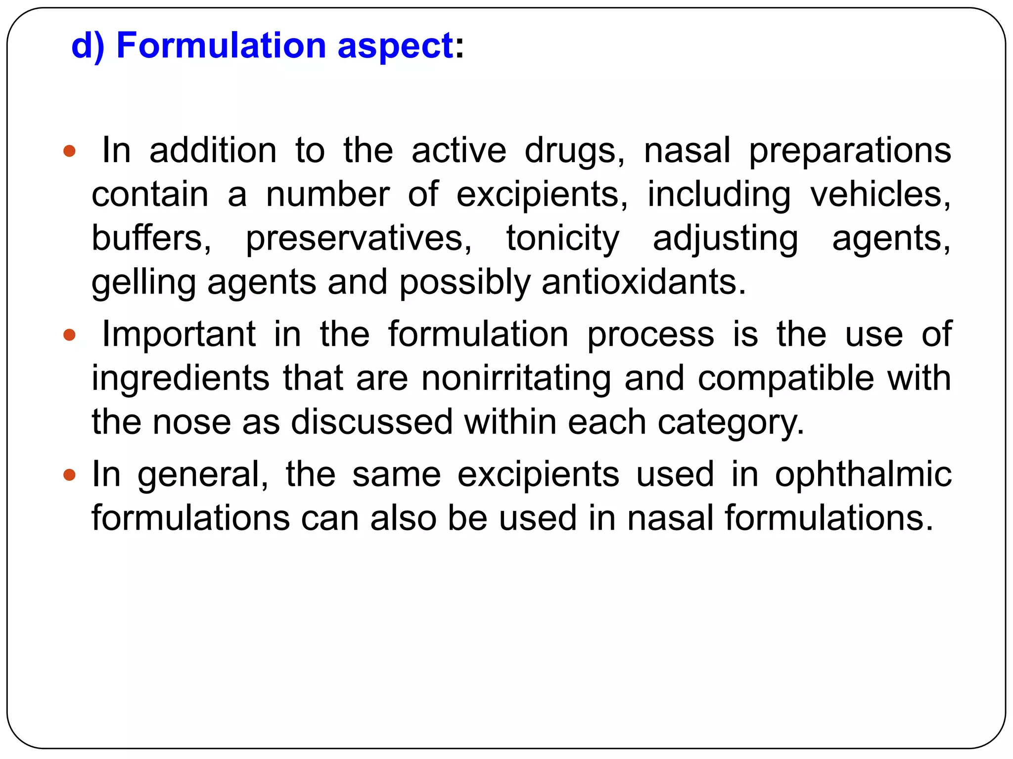 d) Formulation aspect:

 In addition to the active drugs, nasal preparations
  contain a number of excipients, including vehicles,
  buffers, preservatives, tonicity adjusting agents,
  gelling agents and possibly antioxidants.
 Important in the formulation process is the use of
  ingredients that are nonirritating and compatible with
  the nose as discussed within each category.
 In general, the same excipients used in ophthalmic
  formulations can also be used in nasal formulations.
 