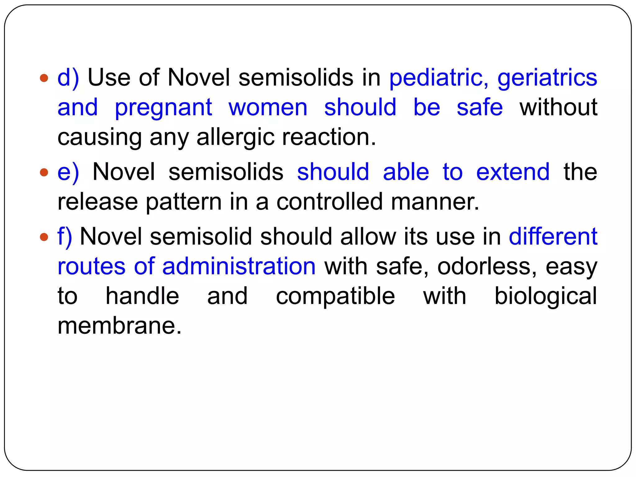  d) Use of Novel semisolids in pediatric, geriatrics
  and pregnant women should be safe without
  causing any allergic reaction.
 e) Novel semisolids should able to extend the
  release pattern in a controlled manner.
 f) Novel semisolid should allow its use in different
  routes of administration with safe, odorless, easy
  to handle and compatible with biological
  membrane.
 