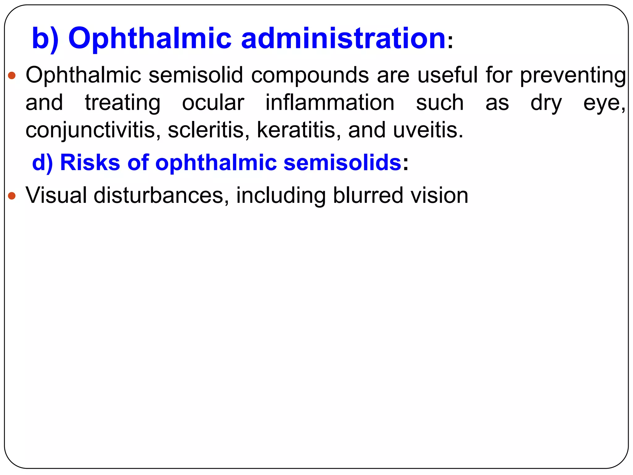 b) Ophthalmic administration:
 Ophthalmic semisolid compounds are useful for preventing
  and treating ocular inflammation such as dry eye,
  conjunctivitis, scleritis, keratitis, and uveitis.
   d) Risks of ophthalmic semisolids:
 Visual disturbances, including blurred vision
 