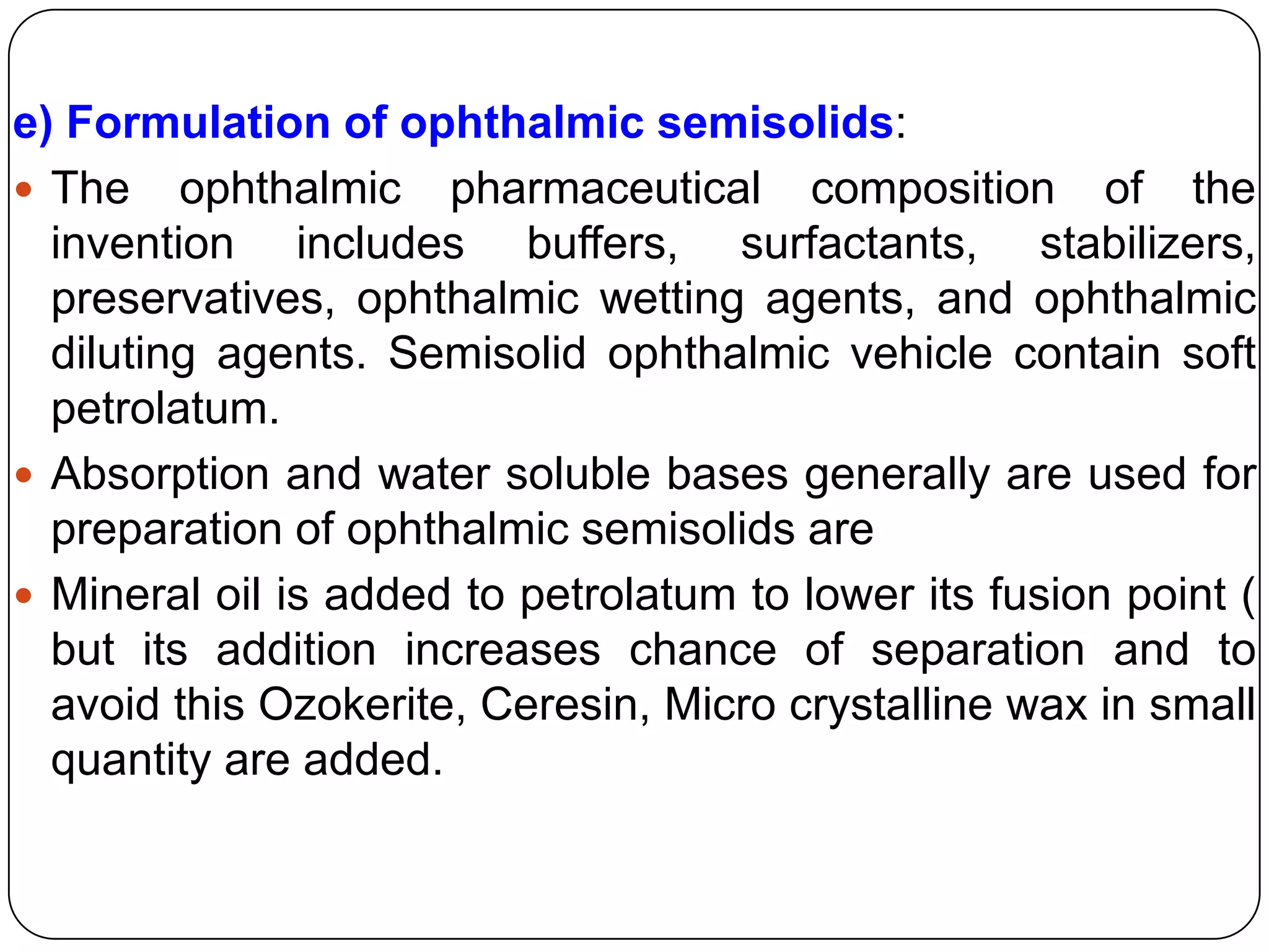 e) Formulation of ophthalmic semisolids:
 The ophthalmic pharmaceutical composition of the
  invention includes buffers, surfactants, stabilizers,
  preservatives, ophthalmic wetting agents, and ophthalmic
  diluting agents. Semisolid ophthalmic vehicle contain soft
  petrolatum.
 Absorption and water soluble bases generally are used for
  preparation of ophthalmic semisolids are
 Mineral oil is added to petrolatum to lower its fusion point (
  but its addition increases chance of separation and to
  avoid this Ozokerite, Ceresin, Micro crystalline wax in small
  quantity are added.
 