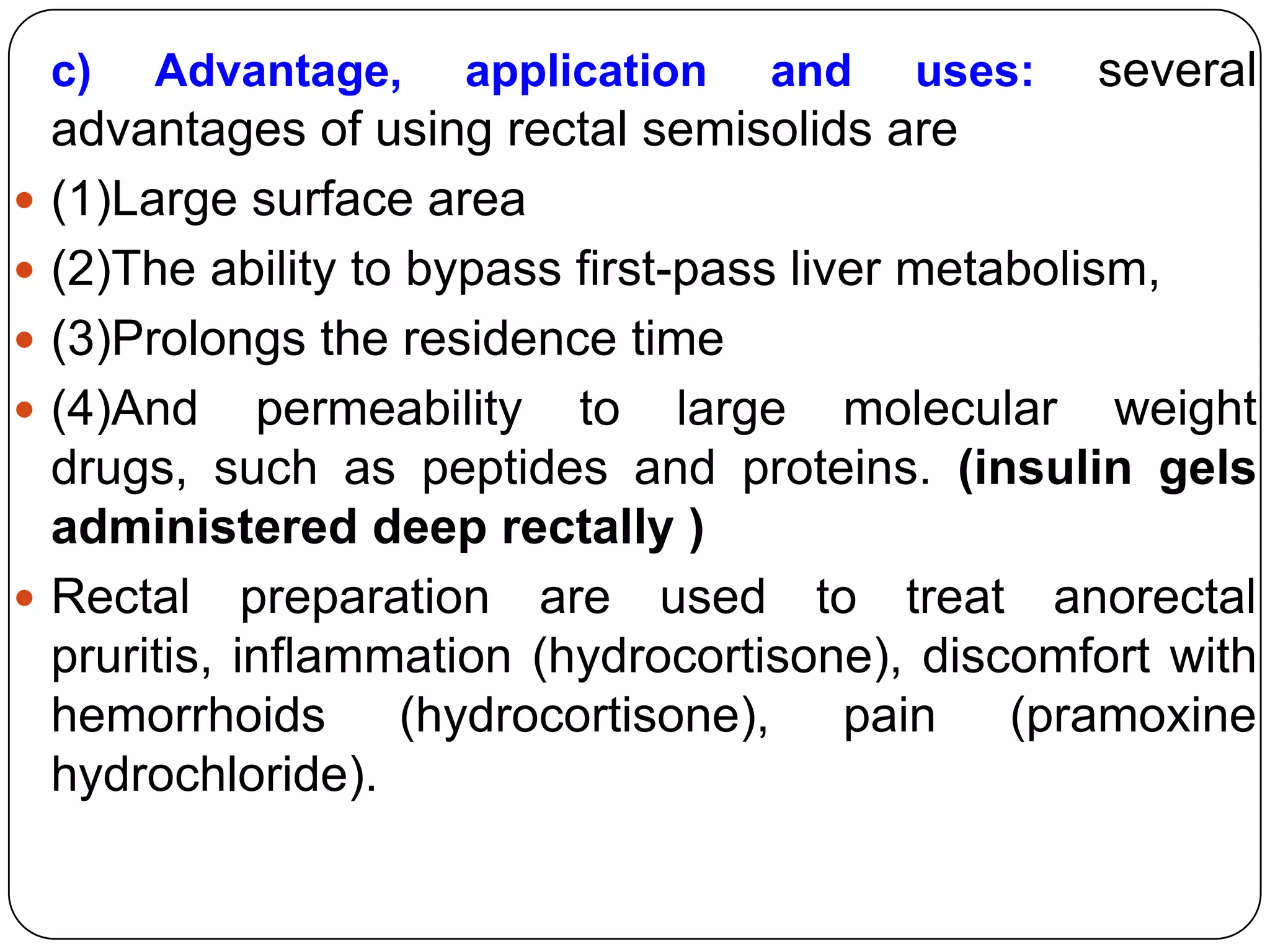 c)   Advantage,    application   and    uses:   several
    advantages of using rectal semisolids are
   (1)Large surface area
   (2)The ability to bypass first-pass liver metabolism,
   (3)Prolongs the residence time
   (4)And permeability to large molecular weight
    drugs, such as peptides and proteins. (insulin gels
    administered deep rectally )
   Rectal preparation are used to treat anorectal
    pruritis, inflammation (hydrocortisone), discomfort with
    hemorrhoids (hydrocortisone), pain (pramoxine
    hydrochloride).
 