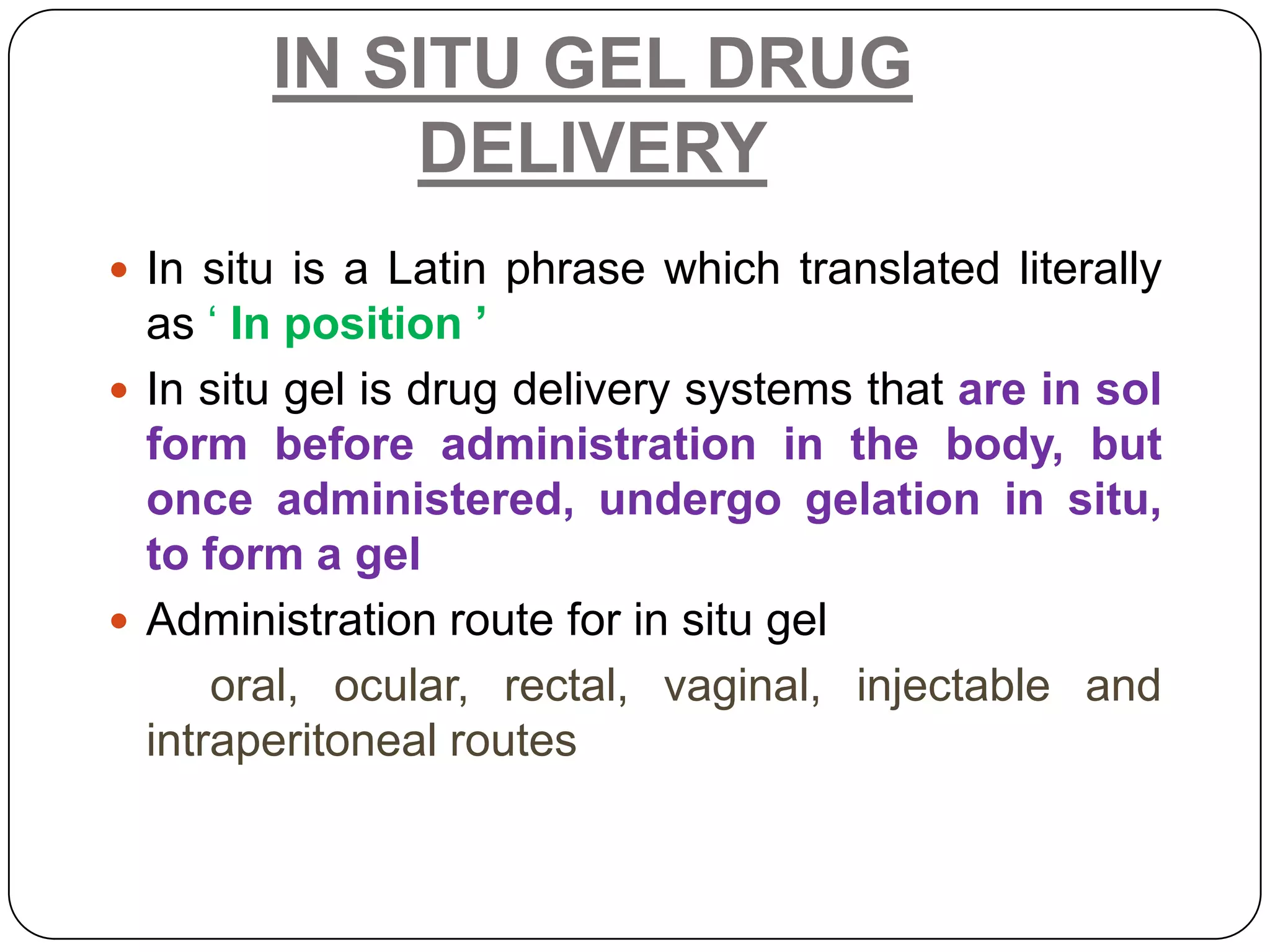 IN SITU GEL DRUG
            DELIVERY
 In situ is a Latin phrase which translated literally
  as „ In position ’
 In situ gel is drug delivery systems that are in sol
  form before administration in the body, but
  once administered, undergo gelation in situ,
  to form a gel
 Administration route for in situ gel
      oral, ocular, rectal, vaginal, injectable and
  intraperitoneal routes
 