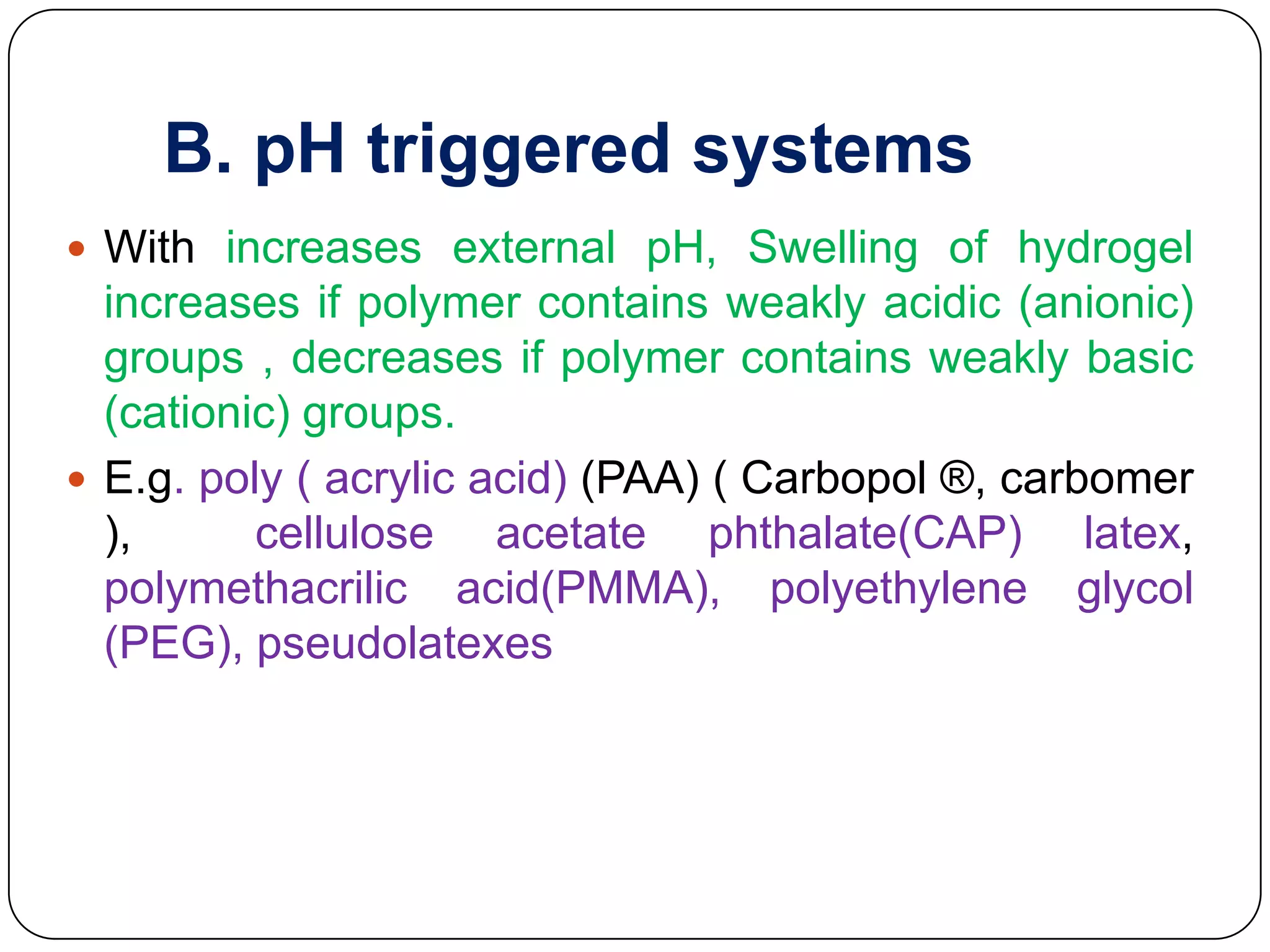 B. pH triggered systems
 With increases external pH, Swelling of hydrogel
  increases if polymer contains weakly acidic (anionic)
  groups , decreases if polymer contains weakly basic
  (cationic) groups.
 E.g. poly ( acrylic acid) (PAA) ( Carbopol ®, carbomer
  ),      cellulose acetate phthalate(CAP) latex,
  polymethacrilic acid(PMMA), polyethylene glycol
  (PEG), pseudolatexes
 