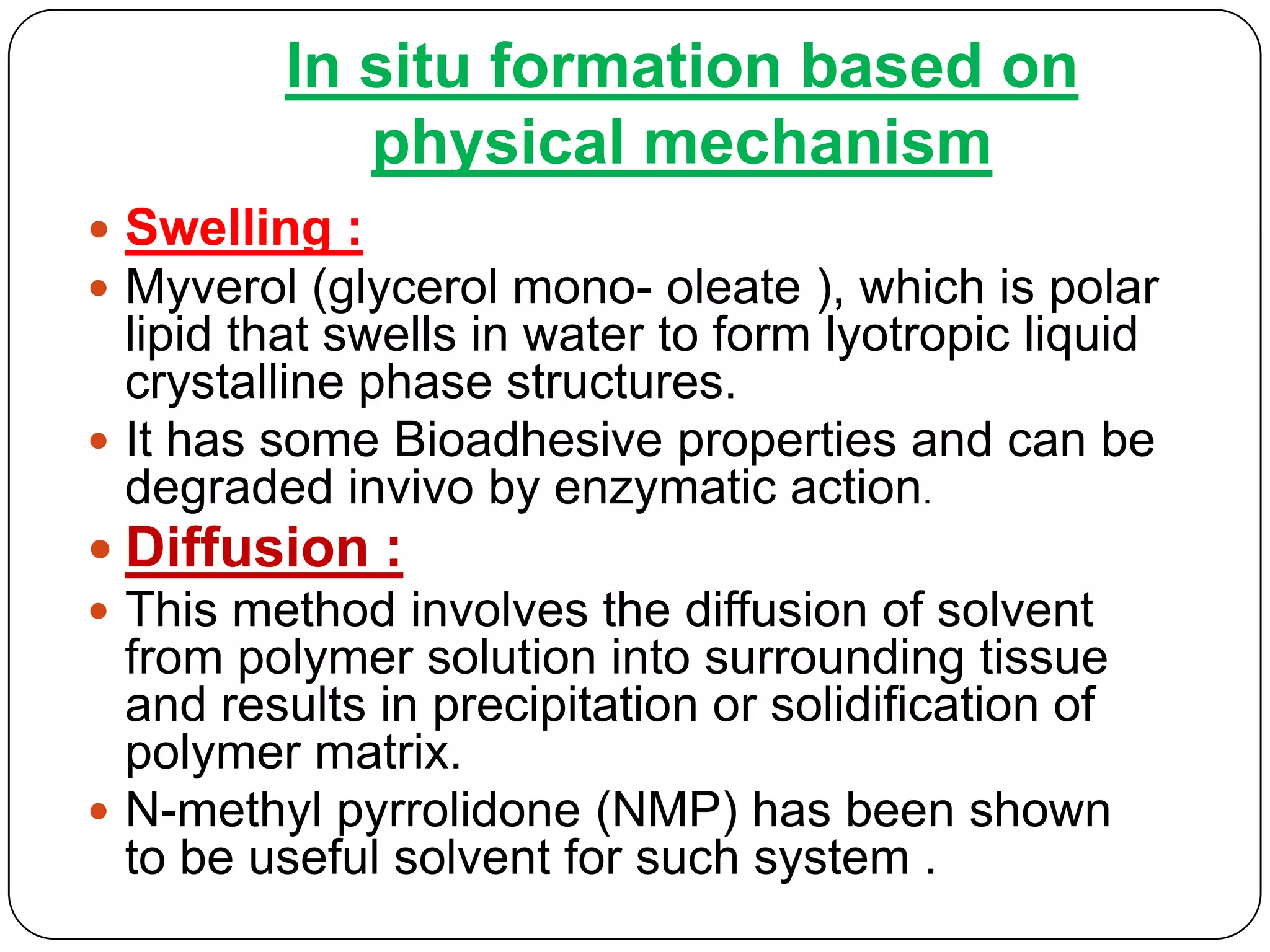 In situ formation based on
            physical mechanism
 Swelling :
 Myverol (glycerol mono- oleate ), which is polar
  lipid that swells in water to form lyotropic liquid
  crystalline phase structures.
 It has some Bioadhesive properties and can be
  degraded invivo by enzymatic action.
 Diffusion :
 This method involves the diffusion of solvent
  from polymer solution into surrounding tissue
  and results in precipitation or solidification of
  polymer matrix.
 N-methyl pyrrolidone (NMP) has been shown
  to be useful solvent for such system .
 