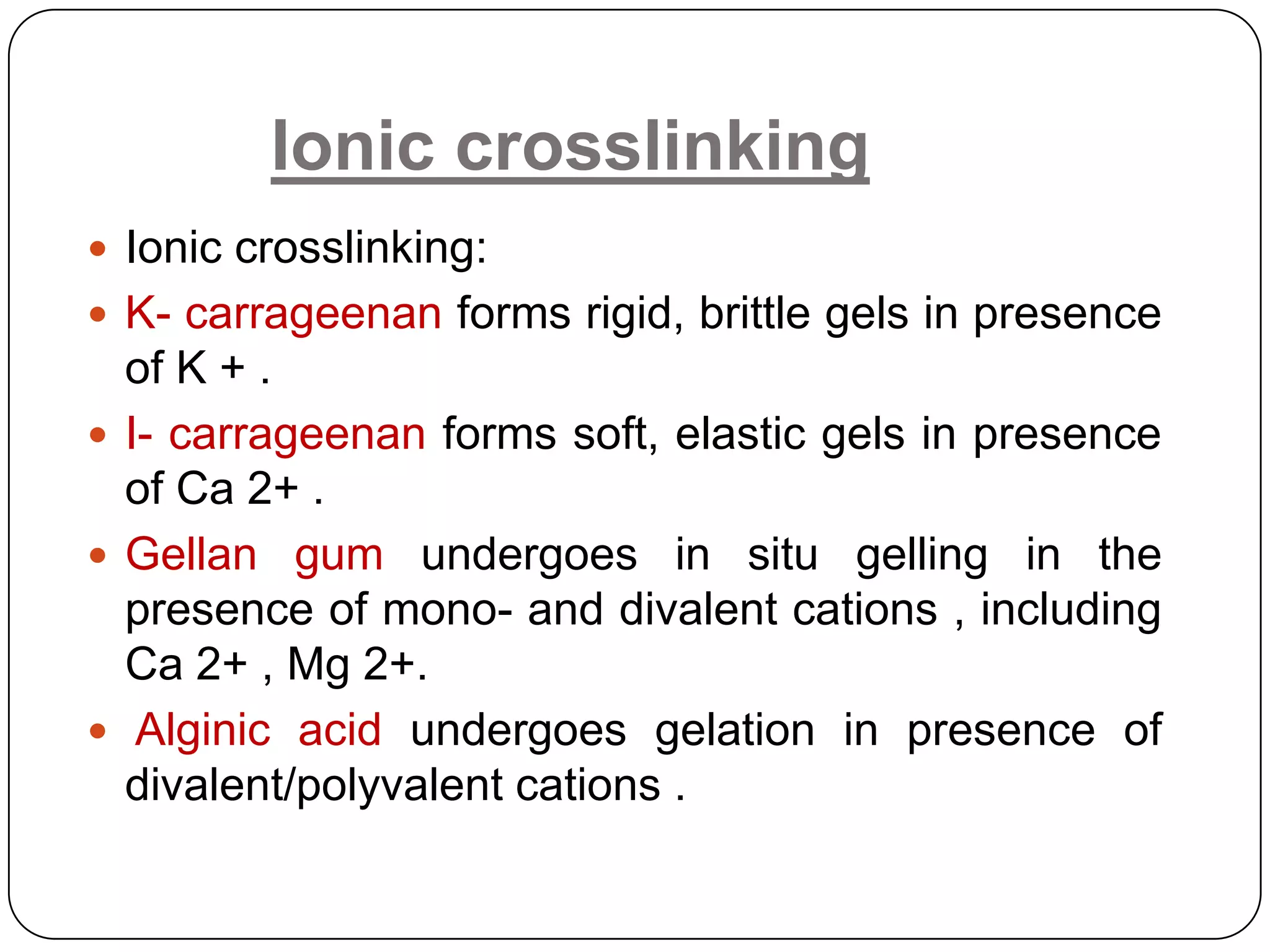 Ionic crosslinking
 Ionic crosslinking:
 K- carrageenan forms rigid, brittle gels in presence
  of K + .
 I- carrageenan forms soft, elastic gels in presence
  of Ca 2+ .
 Gellan gum undergoes in situ gelling in the
  presence of mono- and divalent cations , including
  Ca 2+ , Mg 2+.
 Alginic acid undergoes gelation in presence of
  divalent/polyvalent cations .
 