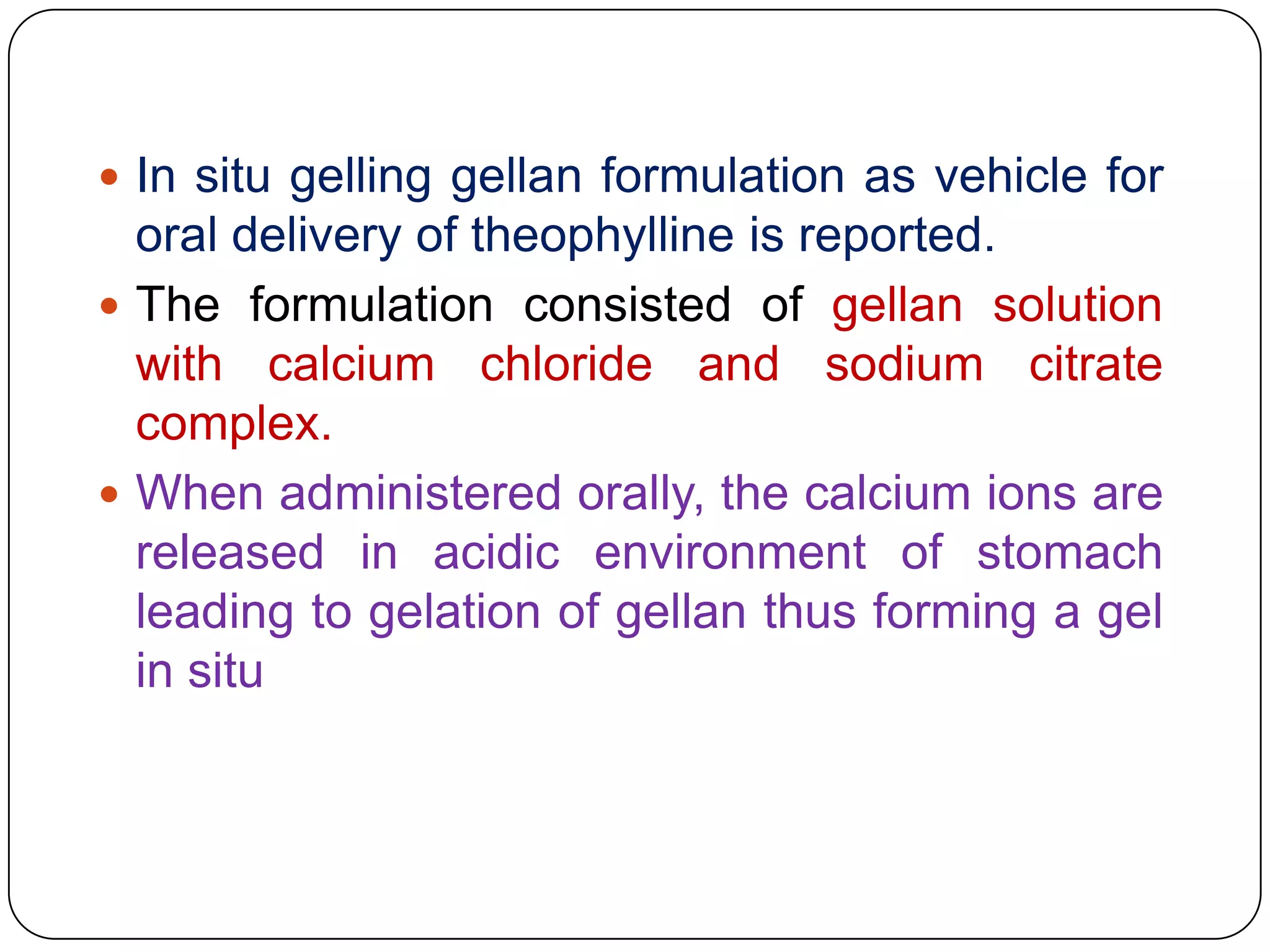  In situ gelling gellan formulation as vehicle for
  oral delivery of theophylline is reported.
 The formulation consisted of gellan solution
  with calcium chloride and sodium citrate
  complex.
 When administered orally, the calcium ions are
  released in acidic environment of stomach
  leading to gelation of gellan thus forming a gel
  in situ
 