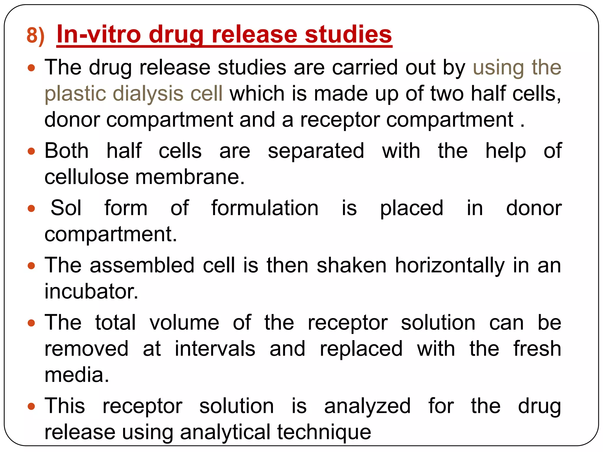 8) In-vitro drug release studies
 The drug release studies are carried out by using the
  plastic dialysis cell which is made up of two half cells,
  donor compartment and a receptor compartment .
 Both half cells are separated with the help of
  cellulose membrane.
 Sol form of formulation is placed in donor
  compartment.
 The assembled cell is then shaken horizontally in an
  incubator.
 The total volume of the receptor solution can be
  removed at intervals and replaced with the fresh
  media.
 This receptor solution is analyzed for the drug
  release using analytical technique
 