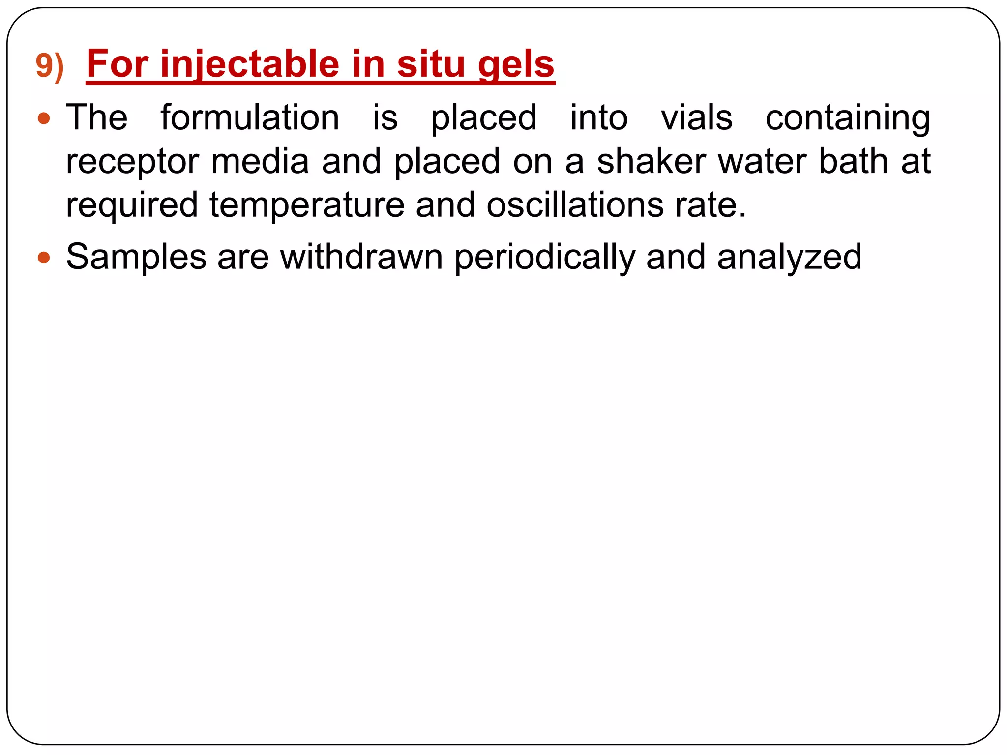 9) For injectable in situ gels
 The   formulation is placed into vials containing
  receptor media and placed on a shaker water bath at
  required temperature and oscillations rate.
 Samples are withdrawn periodically and analyzed
 