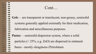 Cont…
Gels: – are transparent or translucent, non-greasy, semisolid
systems generally applied externally for their medication,
lubrication and miscellaneous purposes.
Pastes: – semisolid dispersion system, where a solid
particles (> 25%, e.g. ZnO) are dispersed in ointment
bases - mostly oleaginous (Petrolatum
 