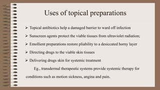 Uses of topical preparations
 Topical antibiotics help a damaged barrier to ward off infection
 Sunscreen agents protect the viable tissues from ultraviolet radiation;
 Emollient preparations restore pliability to a desiccated horny layer
 Directing drugs to the viable skin tissues
 Delivering drugs skin for systemic treatment
Eg., transdermal therapeutic systems provide systemic therapy for
conditions such as motion sickness, angina and pain.
 