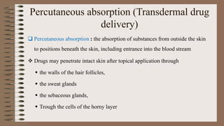 Percutaneous absorption (Transdermal drug
delivery)
 Percutaneous absorption : the absorption of substances from outside the skin
to positions beneath the skin, including entrance into the blood stream
 Drugs may penetrate intact skin after topical application through
 the walls of the hair follicles,
 the sweat glands
 the sebaceous glands,
 Trough the cells of the horny layer
 