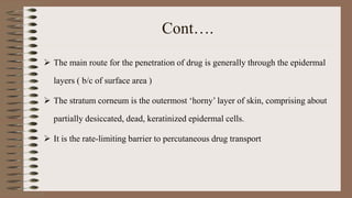 Cont….
 The main route for the penetration of drug is generally through the epidermal
layers ( b/c of surface area )
 The stratum corneum is the outermost ‘horny’ layer of skin, comprising about
partially desiccated, dead, keratinized epidermal cells.
 It is the rate-limiting barrier to percutaneous drug transport
 