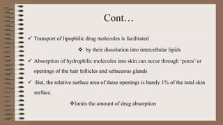 Cont…
 Transport of lipophilic drug molecules is facilitated
 by their dissolution into intercellular lipids
 Absorption of hydrophilic molecules into skin can occur through ‘pores’ or
openings of the hair follicles and sebaceous glands
 But, the relative surface area of these openings is barely 1% of the total skin
surface.
limits the amount of drug absorption
 