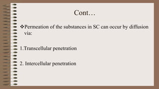 Cont…
Permeation of the substances in SC can occur by diffusion
via:
1.Transcellular penetration
2. Intercellular penetration
 