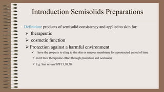 Introduction Semisolids Preparations
 Definition: products of semisolid consistency and applied to skin for:
 therapeutic
 cosmetic function
 Protection against a harmful environment
 have the property to cling to the skin or mucous membrane for a protracted period of time
 exert their therapeutic effect through protection and occlusion
 E.g. Sun screen/SPF15,30,50
 