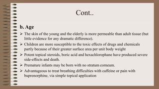 Cont..
b. Age
 The skin of the young and the elderly is more permeable than adult tissue (but
little evidence for any dramatic difference).
 Children are more susceptible to the toxic effects of drugs and chemicals
partly because of their greater surface area per unit body weight
 Potent topical steroids, boric acid and hexachlorophane have produced severe
side-effects and death.
 Premature infants may be born with no stratum corneum.
 Advantageous to treat breathing difficulties with caffeine or pain with
buprenorphine, via simple topical application
 