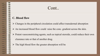 Cont..
C. Blood flow
 Changes in the peripheral circulation could affect transdermal absorption
 An increased blood flow could raise the conc. gradient across the skin.
 Potent vasoconstricting agents, such as topical steroids, could reduce their own
clearance rate or that of another drug.
 The high blood flow the greater absorption will be
 