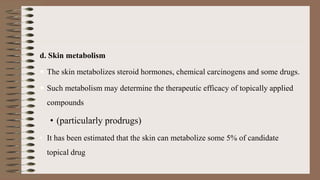 d. Skin metabolism
 The skin metabolizes steroid hormones, chemical carcinogens and some drugs.
 Such metabolism may determine the therapeutic efficacy of topically applied
compounds
• (particularly prodrugs)
• It has been estimated that the skin can metabolize some 5% of candidate
topical drug
 