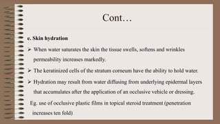 Cont…
e. Skin hydration
 When water saturates the skin the tissue swells, softens and wrinkles
permeability increases markedly.
 The keratinized cells of the stratum corneum have the ability to hold water.
 Hydration may result from water diffusing from underlying epidermal layers
that accumulates after the application of an occlusive vehicle or dressing.
Eg. use of occlusive plastic films in topical steroid treatment (penetration
increases ten fold)
 