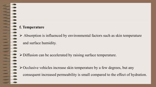 f. Temperature
 Absorption is influenced by environmental factors such as skin temperature
and surface humidity.
Diffusion can be accelerated by raising surface temperature.
Occlusive vehicles increase skin temperature by a few degrees, but any
consequent increased permeability is small compared to the effect of hydration.
 