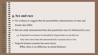 g. Sex and race
 No evidence to suggest that the permeability characteristics of male and
female skin differ.
 But one study demonstrated that skin penetration may be influenced by race;
e.g Propranolol was found to be absorbed by Negroid skin at a rate that was
forty times slower than that demonstrated by Caucasian skin in vitro.
• Negroid stratum corneum has more layers
But, there is no difference in actual thickness
 